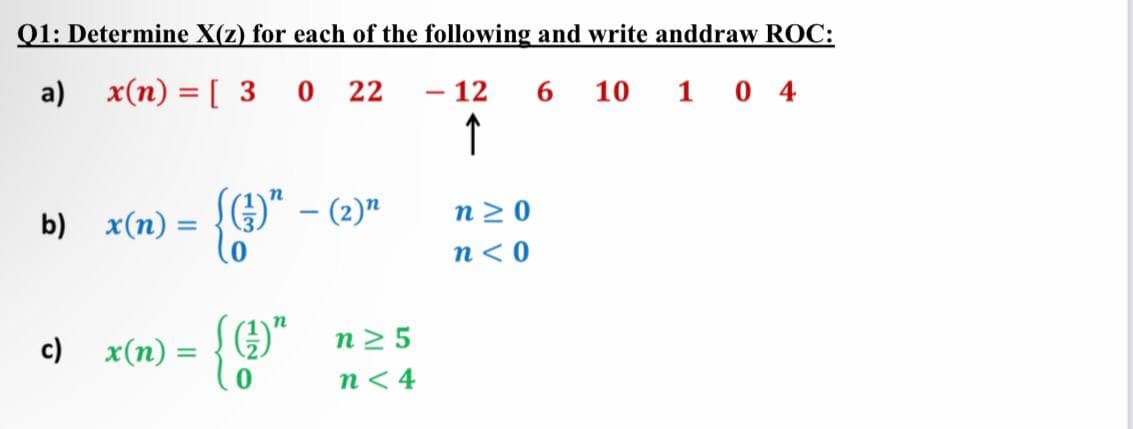 Q1: Determine X(z) for each of the following and write anddraw ROC:
a) x(n) = [ 3 0
22
- 12
6.
10 1 0 4
↑
b) x(n) =
)" – (2)"
n 2 0
n< 0
c) x(n)
n2 5
n< 4
