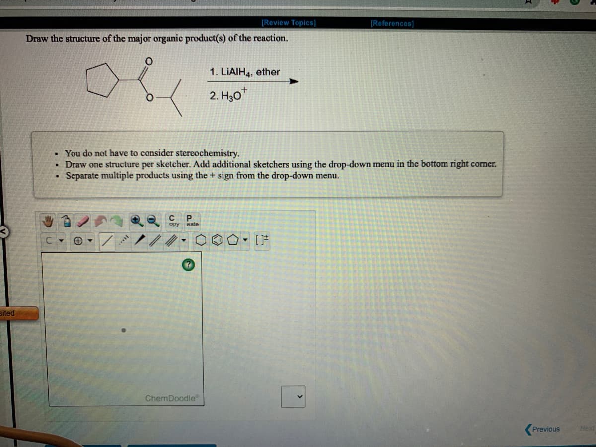 [Review Topics]
[References]
Draw the structure of the major organic product(s) of the reaction,
1. LIAIH4, ether
2. H30"
• You do not have to consider stereochemistry.
• Draw one structure per sketcher. Add additional sketchers using the drop-down menu in the bottom right corner.
Separate multiple products using the + sign from the drop-down menu.
C
opy aste
sited
ChemDoodle
Previous
Next
