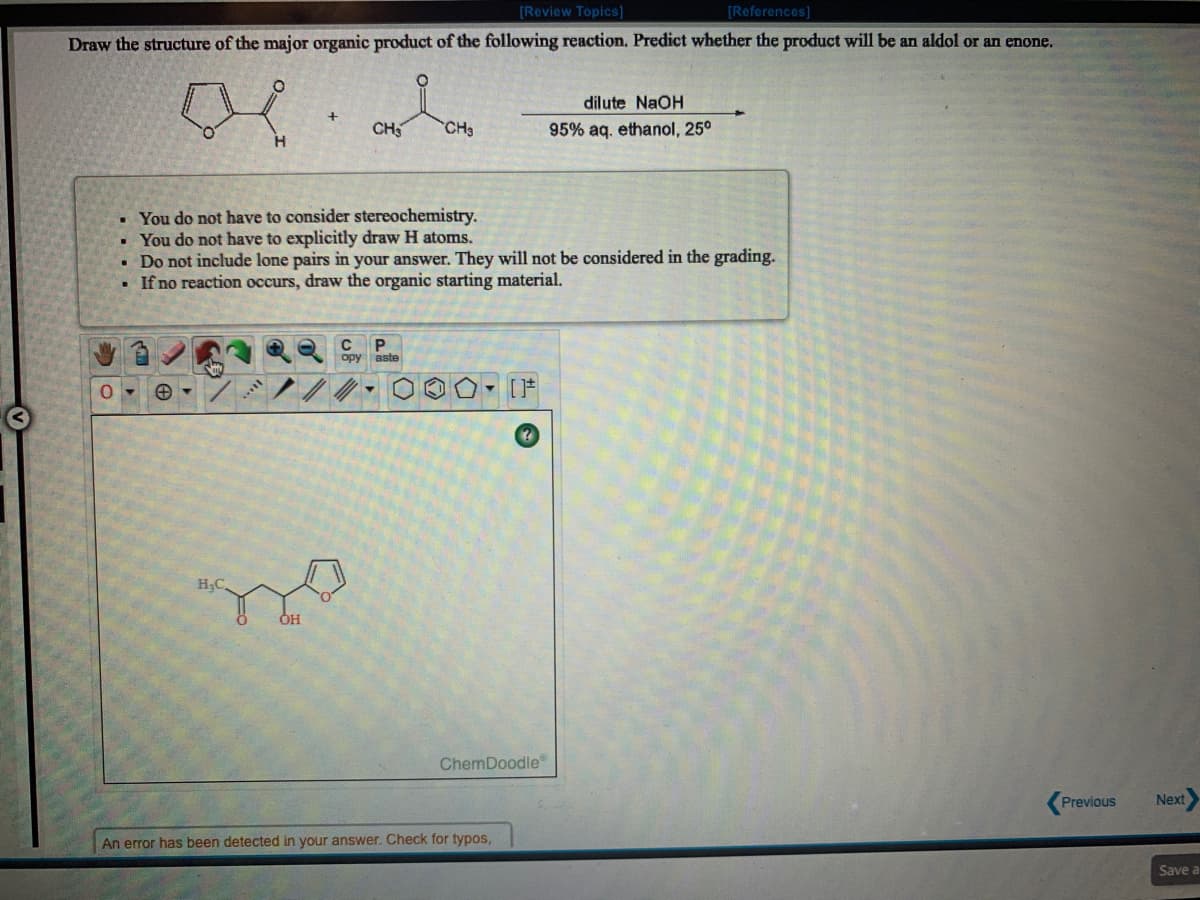 [Review Topics]
[References]
Draw the structure of the major organic product of the following reaction. Predict whether the product will be an aldol or an enone.
dilute NaOH
CH
CH3
95% aq. ethanol, 25°
• You do not have to consider stereochemistry.
You do not have to explicitly draw H atoms.
• Do not include lone pairs in your answer. They will not be considered in the grading.
• If no reaction occurs, draw the organic starting material.
P.
opy aste
HC
OH
ChemDoodle
Previous
Next
An error has been detected in your answer. Check for typos,
Save a
