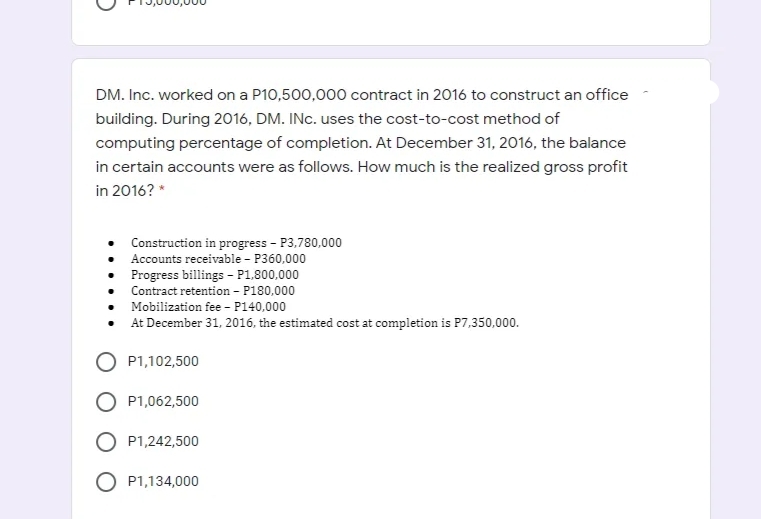 DM. Inc. worked on a P10,500,000 contract in 2016 to construct an office
building. During 2016, DM. INC. uses the cost-to-cost method of
computing percentage of completion. At December 31, 2016, the balance
in certain accounts were as follows. How much is the realized gross profit
in 2016? *
Construction in progress - P3,780,000
Accounts receivable - P360,000
Progress billings - P1,800,000
Contract retention – P180,000
Mobilization fee - P140,000
At December 31, 2016, the estimated cost at completion is P7,350,000.
P1,102,500
P1,062,500
O P1,242,500
O P1,134,000
