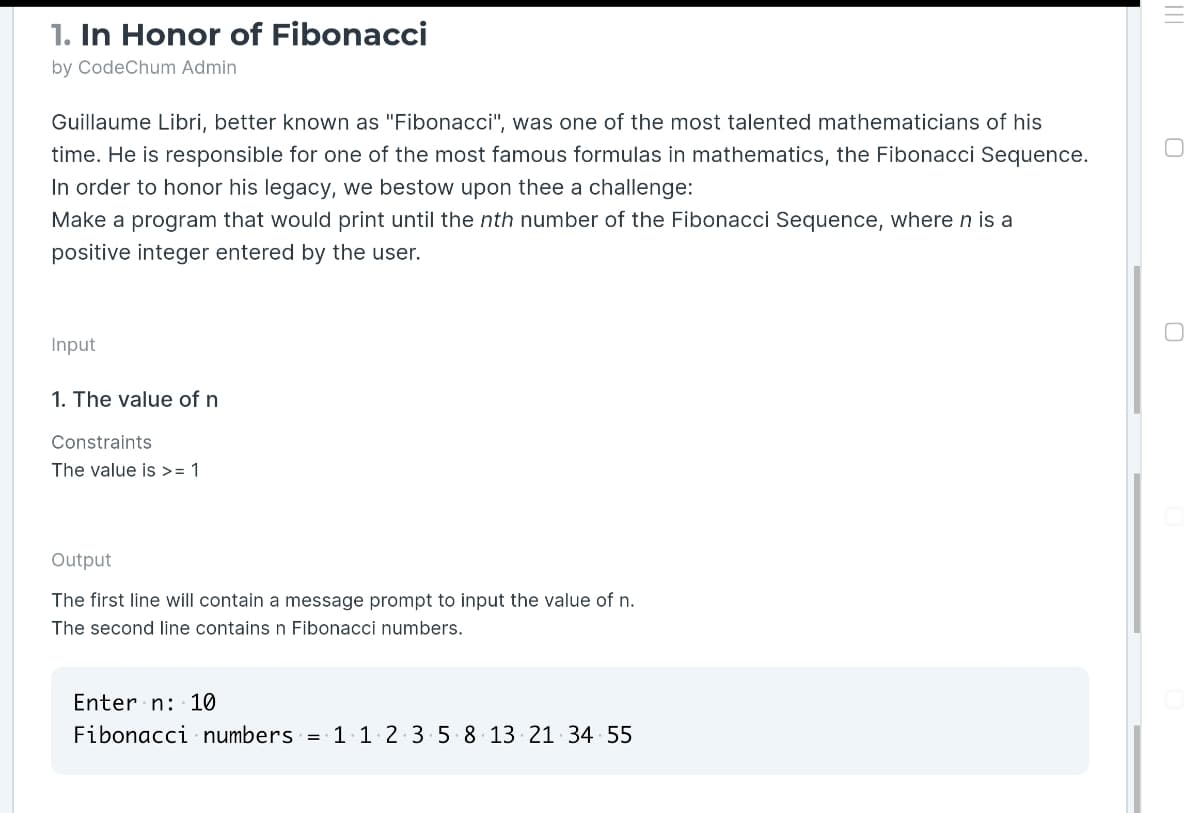 1. In Honor of Fibonacci
by CodeChum Admin
Guillaume Libri, better known as "Fibonacci", was one of the most talented mathematicians of his
time. He is responsible for one of the most famous formulas in mathematics, the Fibonacci Sequence.
In order to honor his legacy, we bestow upon thee a challenge:
Make a program that would print until the nth number of the Fibonacci Sequence, where n is a
positive integer entered by the user.
Input
1. The value of n
Constraints
The value is >= 1
Output
The first line will contain a message prompt to input the value of n.
The second line contains n Fibonacci numbers.
Enter n: 10
Fibonacci numbers = 1.1 2 3 5 8 13 21 34 55
