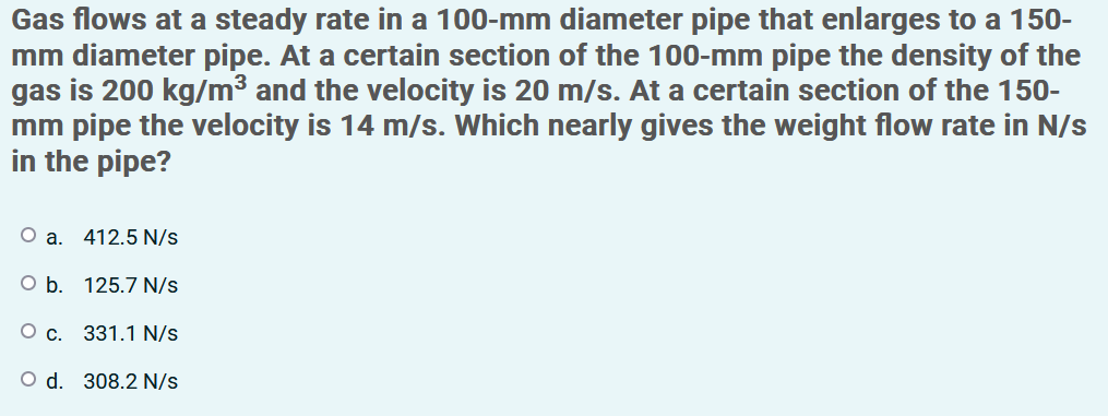 Gas flows at a steady rate in a 100-mm diameter pipe that enlarges to a 150-
mm diameter pipe. At a certain section of the 100-mm pipe the density of the
gas is 200 kg/m³ and the velocity is 20 m/s. At a certain section of the 150-
mm pipe the velocity is 14 m/s. Which nearly gives the weight flow rate in N/s
in the pipe?
O a. 412.5 N/s
O b. 125.7 N/s
331.1 N/s
O d. 308.2 N/s
