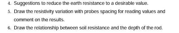 4. Suggestions to reduce the earth resistance to a desirable value.
5. Draw the resistivity variation with probes spacing for reading values and
comment on the results.
6. Draw the relationship between soil resistance and the depth of the rod.
