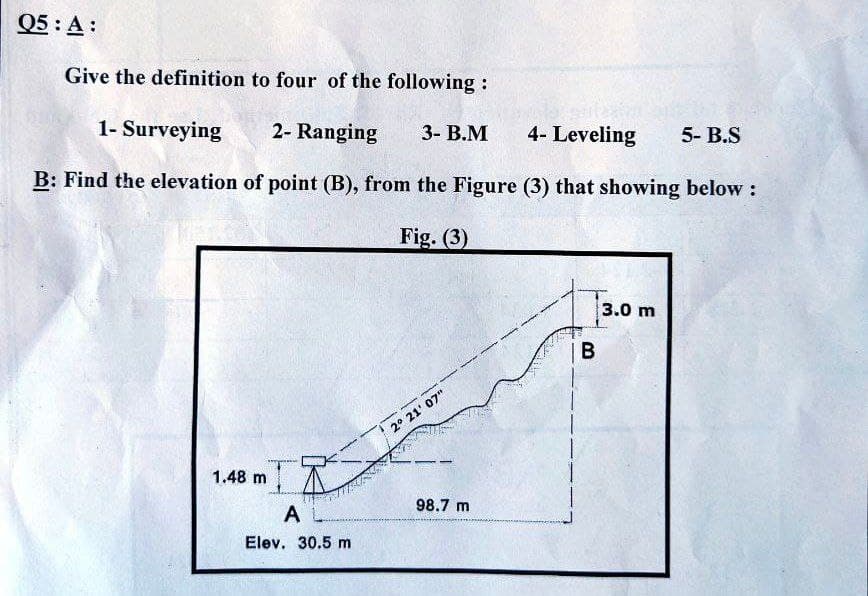Q5: A:
Give the definition to four of the following :
1- Surveying
2- Ranging
3- В.М
4- Leveling
5- B.S
B: Find the elevation of point (B), from the Figure (3) that showing below:
Fig. (3)
3.0 m
|B
2° 21' 07"
1.48 m
A L
98.7 m
Elev. 30.5 m
