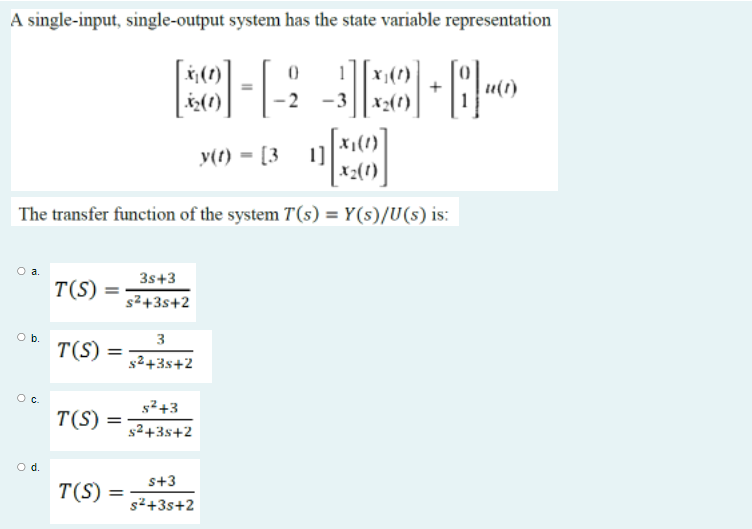 A single-input, single-output system has the state variable representation
2(1)
-2
X2(t)
y(t) = [3
1]
x2(1)
The transfer function of the system T(s) = Y(s)/U(s) is:
3s+3
T(S)
s2+3s+2
Ob.
3
T(S)
g2+3s+2
T(S)
s2+3s+2
Od.
s+3
T(S)
s2+3s+2
