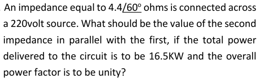 An impedance equal to 4.4/60° ohms is connected across
a 220volt source. What should be the value of the second
impedance in parallel with the first, if the total power
delivered to the circuit is to be 16.5KW and the overall
power factor is to be unity?

