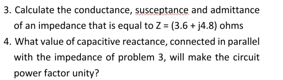 3. Calculate the conductance, susceptance and admittance
of an impedance that is equal to Z = (3.6 + j4.8) ohms
4. What value of capacitive reactance, connected in parallel
with the impedance of problem 3, will make the circuit
power factor unity?
