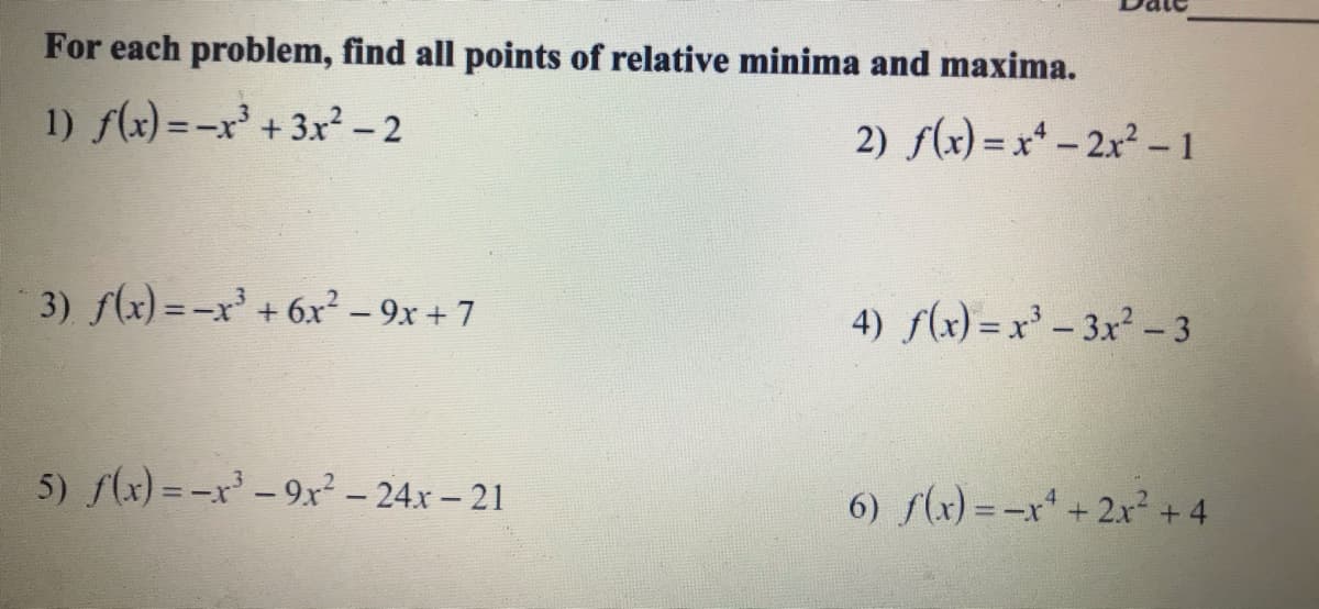 For each problem, find all points of relative minima and maxima.
1) f(x) =-x' + 3r² -2
2) f(x) = x* - 2x2 - 1
3) f(x)=-x' +6x² – 9x + 7
4) f(x) = x' – 3x² - 3
5) (x) = -x -9x² – 24x – 21
6) f(x) = -x + 2x² +4
