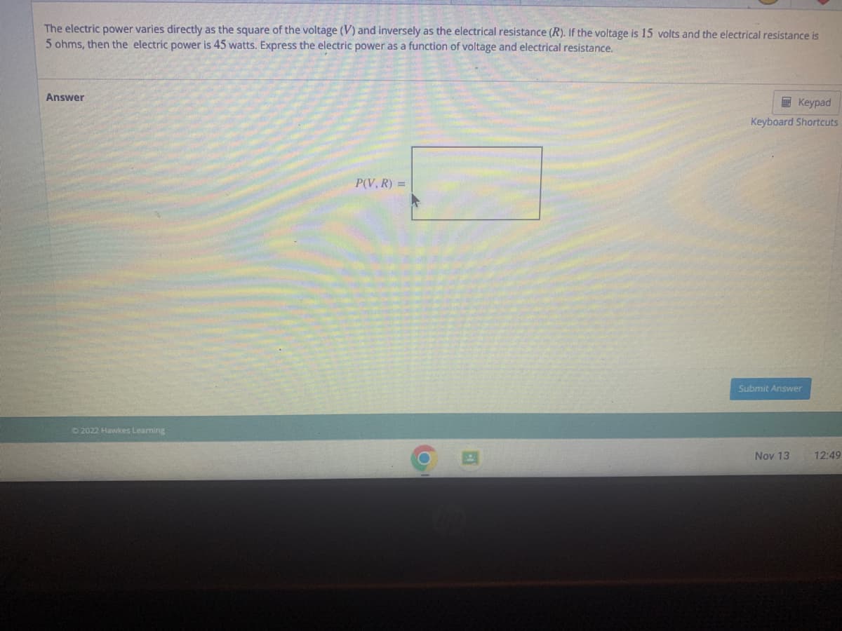 The electric power varies directly as the square of the voltage (V) and inversely as the electrical resistance (R). If the voltage is 15 volts and the electrical resistance is
5 ohms, then the electric power is 45 watts. Express the electric power as a function of voltage and electrical resistance.
Answer
© 2022 Hawkes Learning
P(V, R) =
Keypad
Keyboard Shortcuts
Submit Answer
Nov 13
12:49