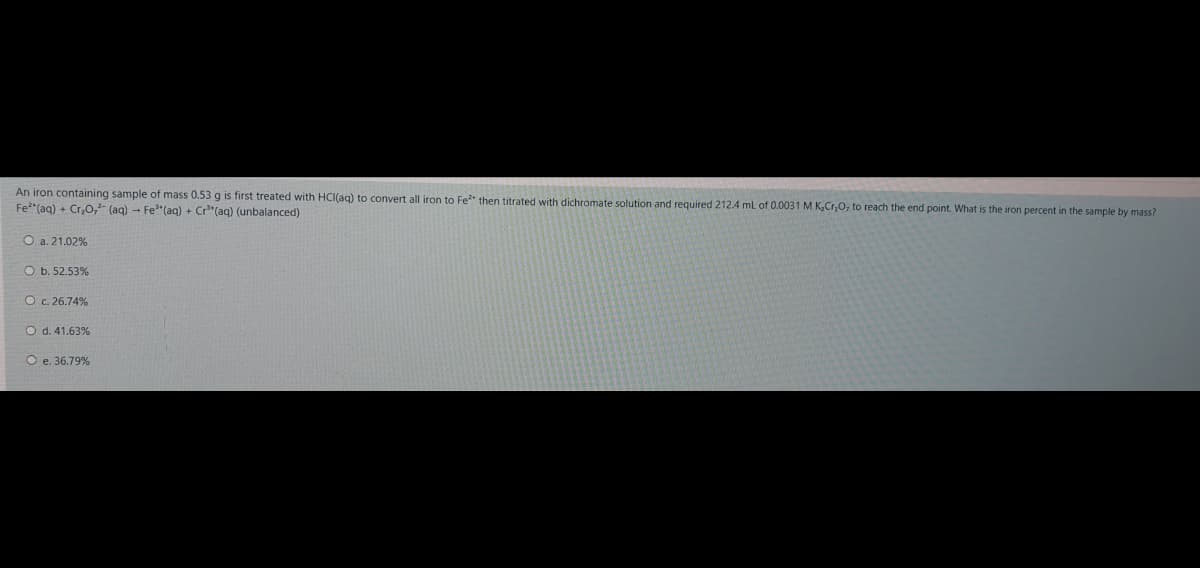 An iron containing sample of mass 0.53 g is first treated with HCI(ag) to convert all iron to Fe* then titrated with dichromate solution and required 212.4 mL of 0.0031 M K,Cr,0, to reach the end point. What is the iron percent in the sample by mass?
Fe"(aq) + Cr,O,- (ag) - Fe"(aq) + Cr"(aq) (unbalanced)
O a. 21.02%
O b. 52.53%
Oc. 26.74%
O d. 41.63%
O e. 36.79%
