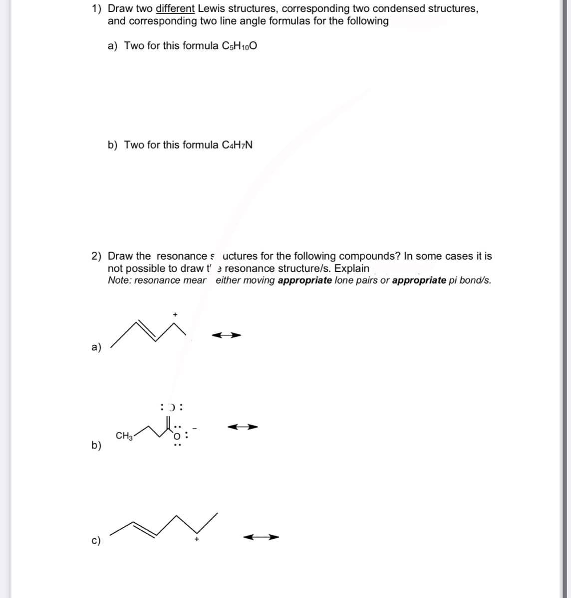 1) Draw two different Lewis structures, corresponding two condensed structures,
and corresponding two line angle formulas for the following
a) Two for this formula C5H100
2) Draw the resonance s uctures for the following compounds? In some cases it is
not possible to draw t'e resonance structure/s. Explain
Note: resonance mear either moving appropriate lone pairs or appropriate pi bond/s.
a)
b)
b) Two for this formula C4H7N
O
CH3
:):