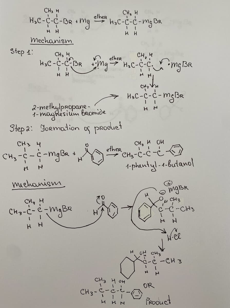 CH3 H
H₂C-C-C-BR + Mg
HH
Mechanism
Step 1:
HH
H
CH₂ H
เค
H₂C-C-C²BR+Mg + H₂C-C-C.-mg BR
CH 3 4
CH₂ - C - C-mg BR +
H
H
ether
2-methylpropane-
1- magnesium bromide
Step 2: Formation of product
mechanism
CH₂ H
H₂C-C-C-mg BR
1 |
HH
CH3 H
CH3-C-C-mg BR
1
н н
CH₂ H OH
other CH₂-C-C-C
CH3 HOH
III
CH3-C-
н н
"L
енгин
H₂C-C-C-mg BR
нм
11
ним
1-phentyl-1-butanol
H
H он
отдва
~ CH 3
1
H
н
-CH3
H
H-ee
CH3
C-C-CH3
OR
Product