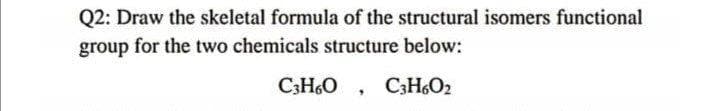 Q2: Draw the skeletal formula of the structural isomers functional
group for the two chemicals structure below:
C;HO , C3H6O2
