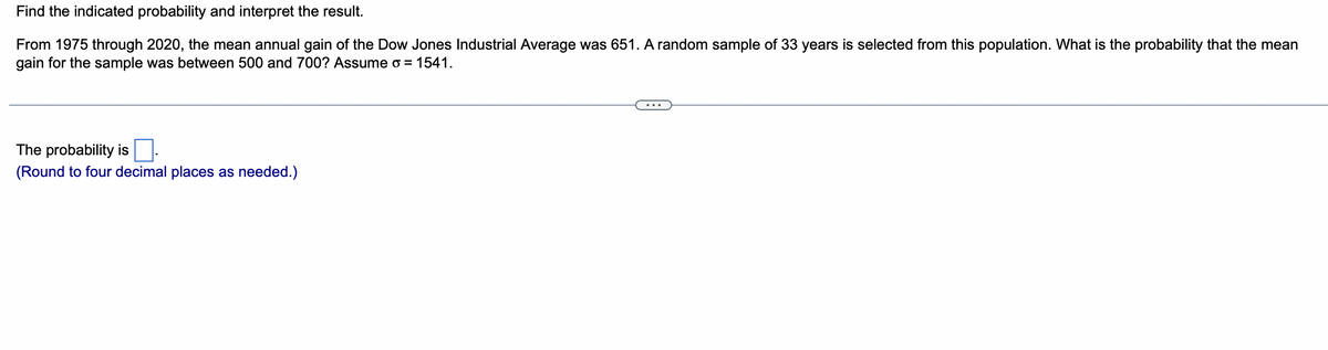Find the indicated probability and interpret the result.
From 1975 through 2020, the mean annual gain of the Dow Jones Industrial Average was 651. A random sample of 33 years is selected from this population. What is the probability that the mean
gain for the sample was between 500 and 700? Assume o = 1541.
The probability is
(Round to four decimal places as needed.)
