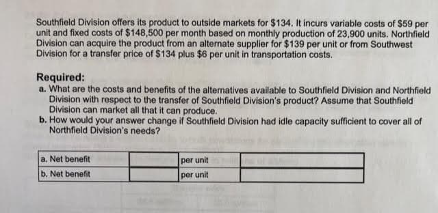 Southfield Division offers its product to outside markets for $134. It incurs variable costs of $59 per
unit and fixed costs of $148,500 per month based on monthly production of 23,900 units. Northfield
Division can acquire the product from an alternate supplier for $139 per unit or from Southwest
Division for a transfer price of $134 plus $6 per unit in transportation costs.
Required:
a. What are the costs and benefits of the alternatives available to Southfield Division and Northfield
Division with respect to the transfer of Southfield Division's product? Assume that Southfield
Division can market all that it can produce.
b. How would your answer change if Southfield Division had idle capacity sufficient to cover all of
Northfield Division's needs?
a. Net benefit
b. Net benefit
per unit
per unit