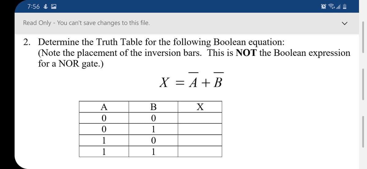 7:56 & P
Read Only - You can't save changes to this file.
2. Determine the Truth Table for the following Boolean equation:
(Note the placement of the inversion bars. This is NOT the Boolean expression
for a NOR gate.)
X = A + B
A
В
X
1
1
1
1
