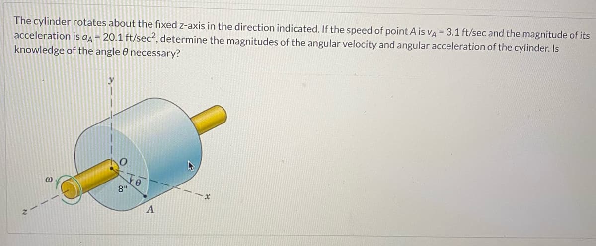 The cylinder rotates about the fixed z-axis in the direction indicated. If the speed of point A is VA = 3.1 ft/sec and the magnitude of its
acceleration is aA = 20.1 ft/sec², determine the magnitudes of the angular velocity and angular acceleration of the cylinder. Is
knowledge of the angle 0 necessary?
@
8"
TO
A
-x
