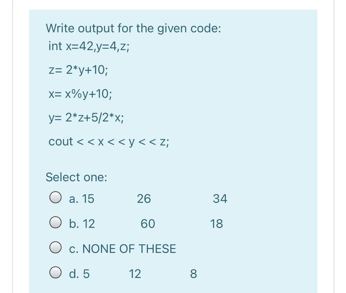 Write output for the given code:
int x=42,y=4,z;
z= 2*y+10;
X-X%у+10;
y= 2*z+5/2*x;
cout < < x < < y < < z;
Select one:
O a. 15
26
34
O b. 12
60
18
O c. NONE OF THESE
O d. 5
12
8
