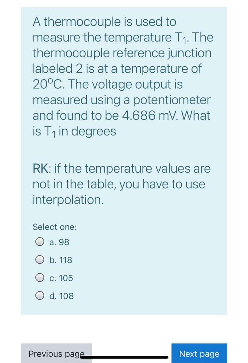 A thermocouple is used to
measure the temperature T1. The
thermocouple reference junction
labeled 2 is at a temperature of
20°C. The voltage output is
measured using a potentiometer
and found to be 4.686 mV. What
is T1 in degrees
RK: if the temperature values are
not in the table, you have to use
interpolation.
Select one:
O a. 98
O b. 118
O c. 105
O d. 108
Previous page
Next page
