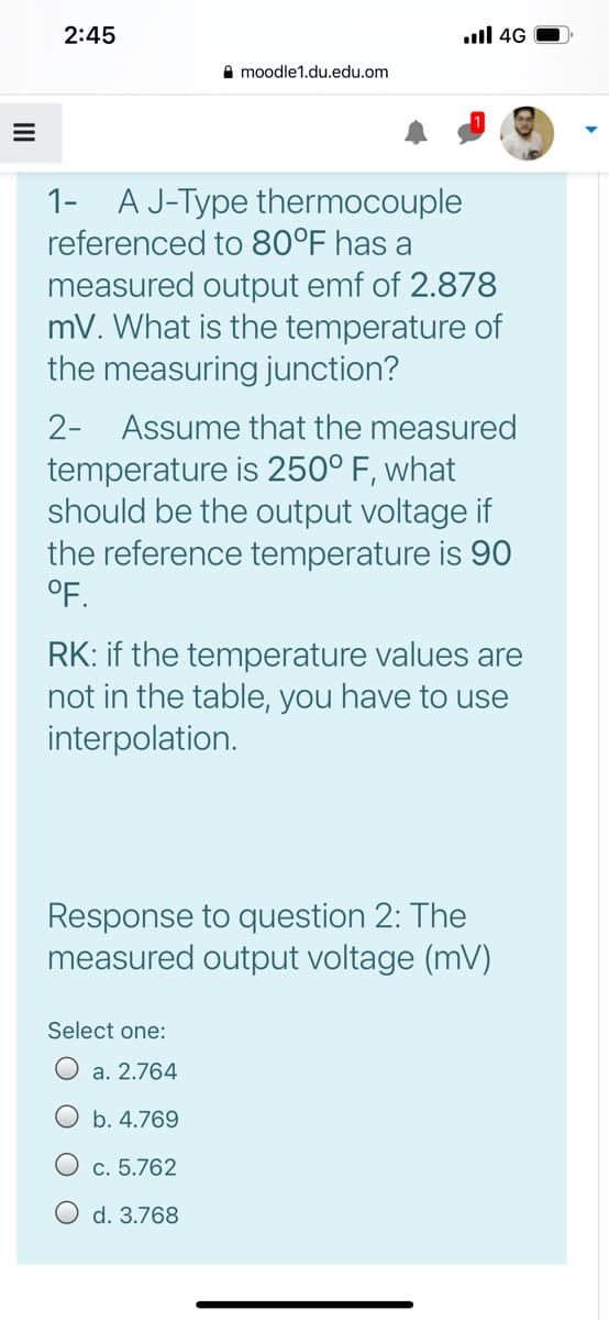 2:45
ull 4G
A moodle1.du.edu.om
1-
A J-Type thermocouple
referenced to 80°F has a
measured output emf of 2.878
mV. What is the temperature of
the measuring junction?
2- Assume that the measured
temperature is 250° F, what
should be the output voltage if
the reference temperature is 90
°F.
RK: if the temperature values are
not in the table, you have to use
interpolation.
Response to question 2: The
measured output voltage (mV)
Select one:
O a. 2.764
b. 4.769
c. 5.762
O d. 3.768
