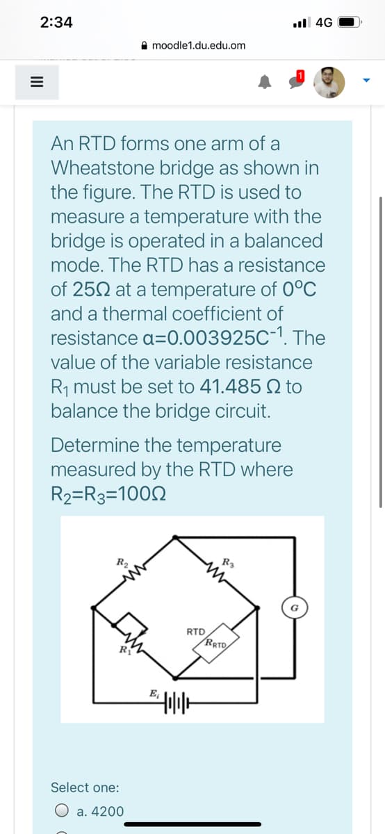 2:34
ull 4G
I moodle1.du.edu.om
An RTD forms one arm of a
Wheatstone bridge as shown in
the figure. The RTD is used to
measure a temperature with the
bridge is operated in a balanced
mode. The RTD has a resistance
of 252 at a temperature of 0°C
and a thermal coefficient of
resistance a=0.003925C-1. The
value of the variable resistance
R, must be set to 41.485 Q to
balance the bridge circuit.
Determine the temperature
measured by the RTD where
R2=R3=1002
R2
R3
RTD
RRTD
E,
Select one:
O a. 4200
