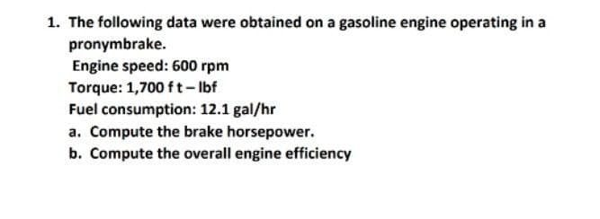 1. The following data were obtained on a gasoline engine operating in a
pronymbrake.
Engine speed: 600 rpm
Torque: 1,700 ft-lbf
Fuel consumption: 12.1 gal/hr
a. Compute the brake horsepower.
b. Compute the overall engine efficiency