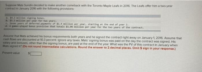 Suppose Mats Sundin decided to make another comeback with the Toronto Maple Leafs in 2016. The Leafs offer him a two-year
contract in January 2016 with the following provisions
e. $4.3 illilon signing bonus.
. $5.3 willlon per year for two years.
C. Seven years of deferred payments of $1.4 million per year, starting at the end of year 2.
4. A ges played honus provision that totals $1.06 willion per year for the two years of the contract.
Assume that Mats achieved his bonus requirements both years and he signed the contract right away on January 1, 2016. Assume that
cash flows are discounted at 10.3 percent. Ignore any taxes. Mats' signing bonus was paid on the day the contract was signed. His
salary and bonuses, other than the signing bonus, are paid at the end of the year. What was the PV of this contract in January when
Mats signed it? (Do not round intermediate calculations. Round the answer to 2 decimal places. Omit S sign in your response.)
Present value
