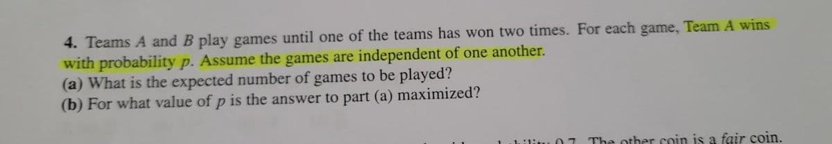 4. Teams A and B play games until one of the teams has won two times. For each game, Team A wins
with probability p. Assume the games are independent of one another.
(a) What is the expected number of games to be played?
(b) For what value of p is the answer to part (a) maximized?
07 The other coin is a fair coin.