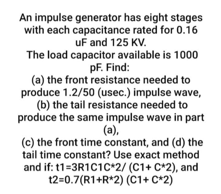 An impulse generator has eight stages
with each capacitance rated for 0.16
uF and 125 KV.
The load capacitor available is 1000
pF. Find:
(a) the front resistance needed to
produce 1.2/50 (usec.) impulse wave,
(b) the tail resistance needed to
produce the same impulse wave in part
(a),
(c) the front time constant, and (d) the
tail time constant? Use exact method
and if: t1=3R1C1C*2/ (C1+ C*2), and
t2=0.7(R1+R*2) (C1+ C*2)
