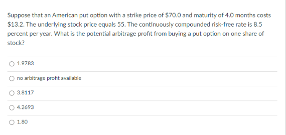 Suppose that an American put option with a strike price of $70.0 and maturity of 4.0 months costs
$13.2. The underlying stock price equals 55. The continuously compounded risk-free rate is 8.5
percent per year. What is the potential arbitrage profit from buying a put option on one share of
stock?
1.9783
no arbitrage profit available
3.8117
4.2693
1.80