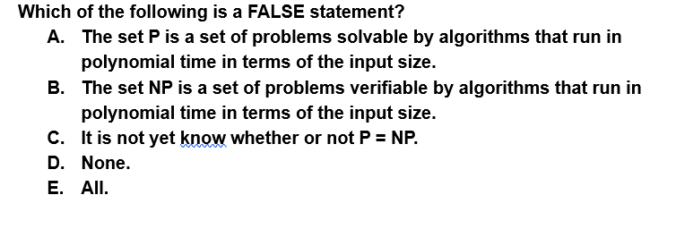 Which of the following is a FALSE statement?
A. The set Pis a set of problems solvable by algorithms that run in
polynomial time in terms of the input size.
B. The set NP is a set of problems verifiable by algorithms that run in
polynomial time in terms of the input size.
C. It is not yet know whether or not P = NP.
D. None.
E. All.
