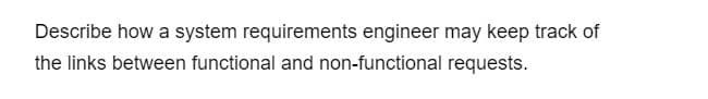 Describe how a system requirements engineer may keep track of
the links between functional and non-functional requests.