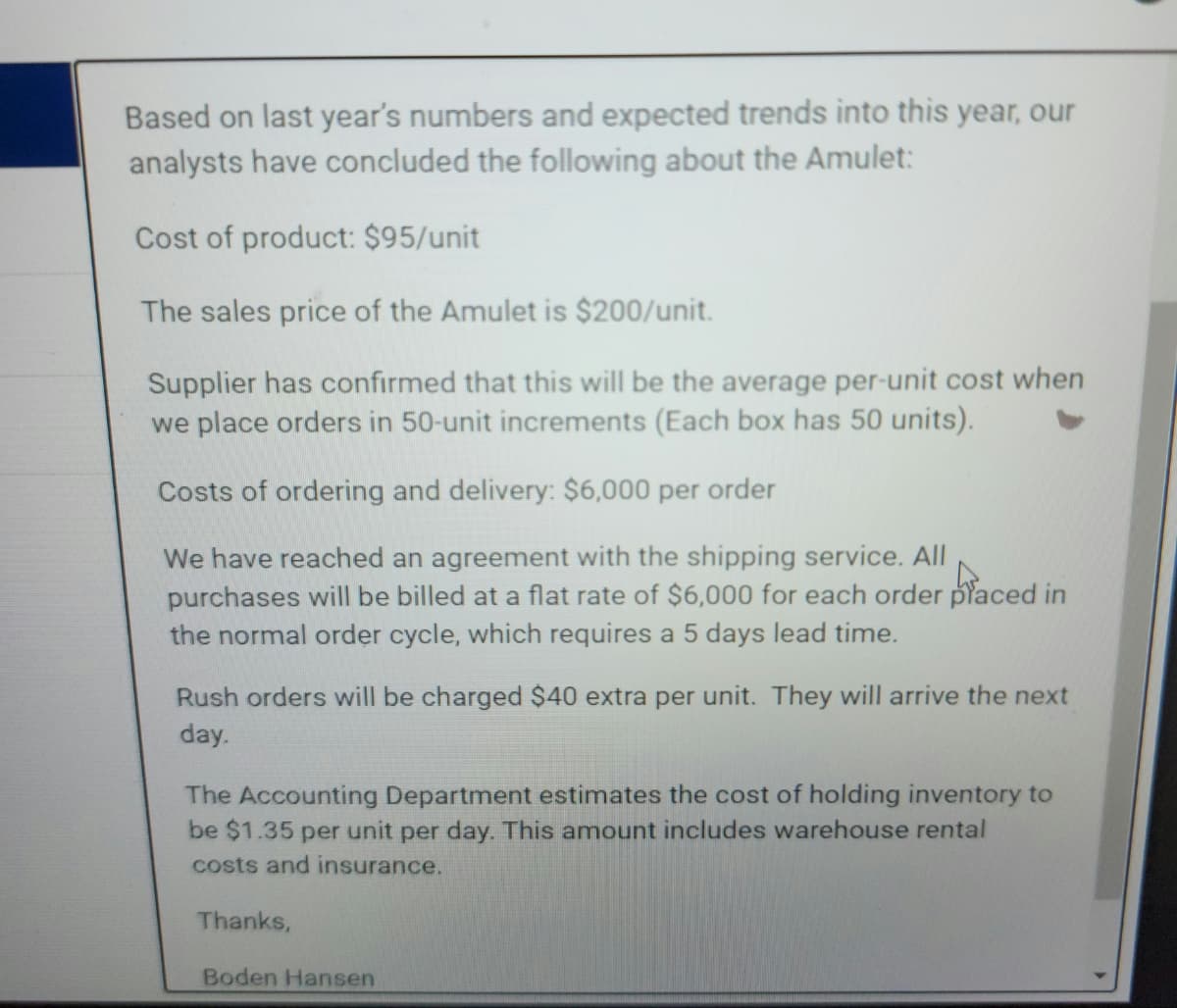 Based on last year's numbers and expected trends into this year, our
analysts have concluded the following about the Amulet:
Cost of product: $95/unit
The sales price of the Amulet is $200/unit.
Supplier has confirmed that this will be the average per-unit cost when
we place orders in 50-unit increments (Each box has 50 units).
Costs of ordering and delivery: $6,000 per order
We have reached an agreement with the shipping service. All
purchases will be billed at a flat rate of $6,000 for each order placed in
the normal order cycle, which requires a 5 days lead time.
Rush orders will be charged $40 extra per unit. They will arrive the next
day.
The Accounting Department estimates the cost of holding inventory to
be $1.35 per unit per day. This amount includes warehouse rental
costs and insurance.
Thanks,
Boden Hansen