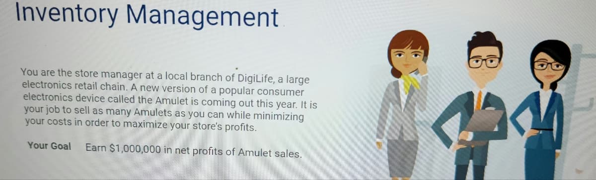 Inventory Management
You are the store manager at a local branch of DigiLife, a large
electronics retail chain. A new version of a popular consumer
electronics device called the Amulet is coming out this year. It is
your job to sell as many Amulets as you can while minimizing
your costs in order to maximize your store's profits.
Your Goal Earn $1,000,000 in net profits of Amulet sales.