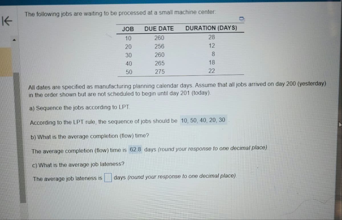 K
The following jobs are waiting to be processed at a small machine center.
JOB
10
20
30
40
50
DUE DATE DURATION (DAYS)
260
256
260
265
275
28
12
8
18
22
All dates are specified as manufacturing planning calendar days. Assume that all jobs arrived on day 200 (yesterday)
in the order shown but are not scheduled to begin until day 201 (today).
a) Sequence the jobs according to LPT.
According to the LPT rule, the sequence of jobs should be 10, 50, 40, 20, 30
b) What is the average completion (flow) time?
The average completion (flow) time is 62.8 days (round your response to one decimal place).
c) What is the average job lateness?
The average job lateness is days (round your response to one decimal place).