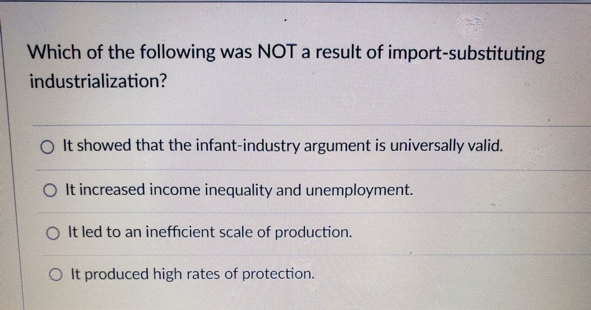 Which of the following was NOT a result of import-substituting
industrialization?
O It showed that the infant-industry argument is universally valid.
O It increased income inequality and unemployment.
O It led to an inefficient scale of production.
O It produced high rates of protection.
