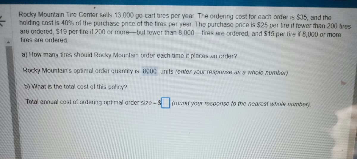 Rocky Mountain Tire Center sells 13,000 go-cart tires per year. The ordering cost for each order is $35, and the
holding cost is 40% of the purchase price of the tires per year. The purchase price is $25 per tire if fewer than 200 tires
are ordered, $19 per tire if 200 or more-but fewer than 8,000-tires are ordered, and $15 per tire if 8,000 or more
tires are ordered.
a) How many tires should Rocky Mountain order each time it places an order?
Rocky Mountain's optimal order quantity is 8000 units (enter your response as a whole number).
b) What is the total cost of this policy?
Total annual cost of ordering optimal order size= $(round your response to the nearest whole number).