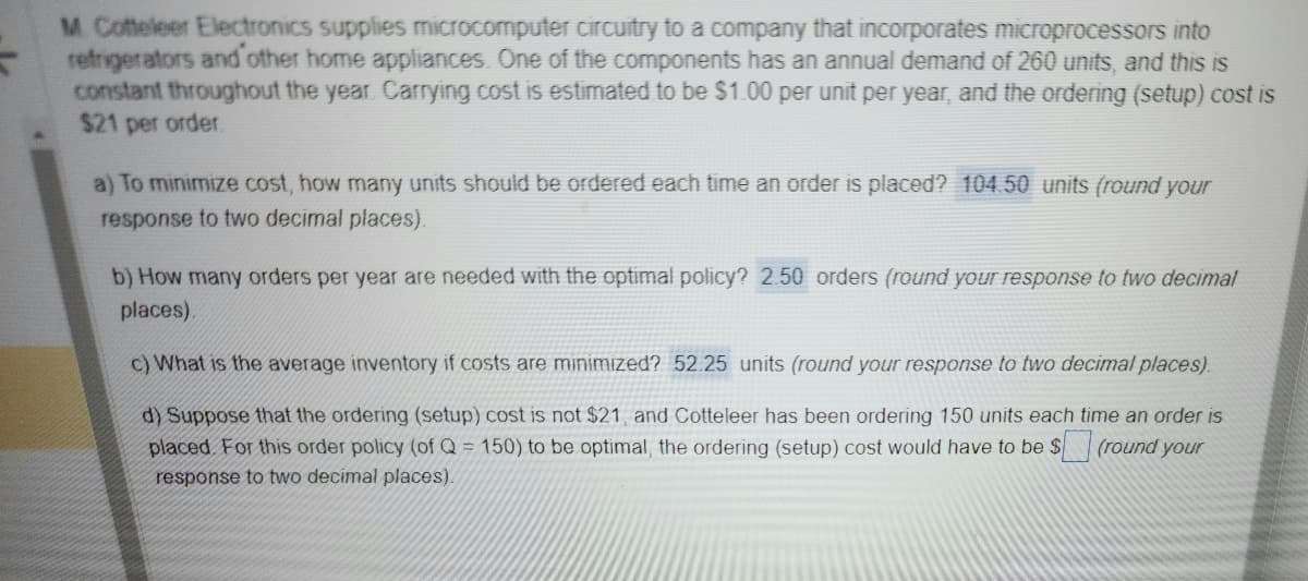 M. Cotteleer Electronics supplies microcomputer circuitry to a company that incorporates microprocessors into
refrigerators and other home appliances. One of the components has an annual demand of 260 units, and this is
constant throughout the year. Carrying cost is estimated to be $1.00 per unit per year, and the ordering (setup) cost is
$21 per order.
a) To minimize cost, how many units should be ordered each time an order is placed? 104.50 units (round your
response to two decimal places).
b) How many orders per year are needed with the optimal policy? 2.50 orders (round your response to two decimal
places).
c) What is the average inventory if costs are minimized? 52.25 units (round your response to two decimal places).
d) Suppose that the ordering (setup) cost is not $21, and Cotteleer has been ordering 150 units each time an order is
placed. For this order policy (of Q = 150) to be optimal, the ordering (setup) cost would have to be $ (round your
response to two decimal places).