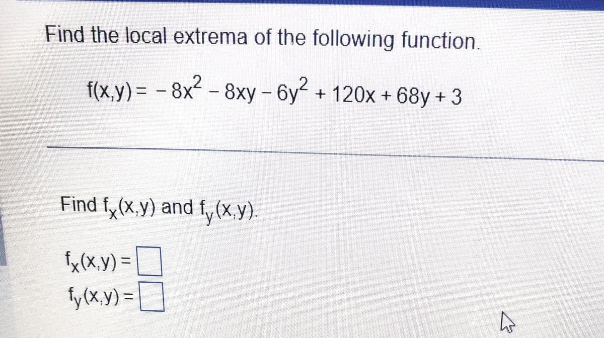 Find the local extrema of the following function.
f(x,y) = - 8x² – 8xy - 6y2
бу + 120х + 68у + 3
%3D
Find f, (x,y) and f,
fy(x.y).
fx(x,y) =
fy (x.y) =|
