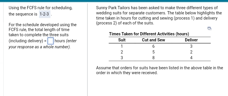 Using the FCFS rule for scheduling,
the sequence is 1-2-3.
For the schedule developed using the
FCFS rule, the total length of time
taken to complete the three suits
(including delivery) = hours (enter
your response as a whole number).
Sunny Park Tailors has been asked to make three different types of
wedding suits for separate customers. The table below highlights the
time taken in hours for cutting and sewing (process 1) and delivery
(process 2) of each of the suits.
Times Taken for Different Activities (hours)
Cut and Sew
Suit
1
2
3
6
5
8
Deliver
324
2
4
Assume that orders for suits have been listed in the above table in the
order in which they were received.