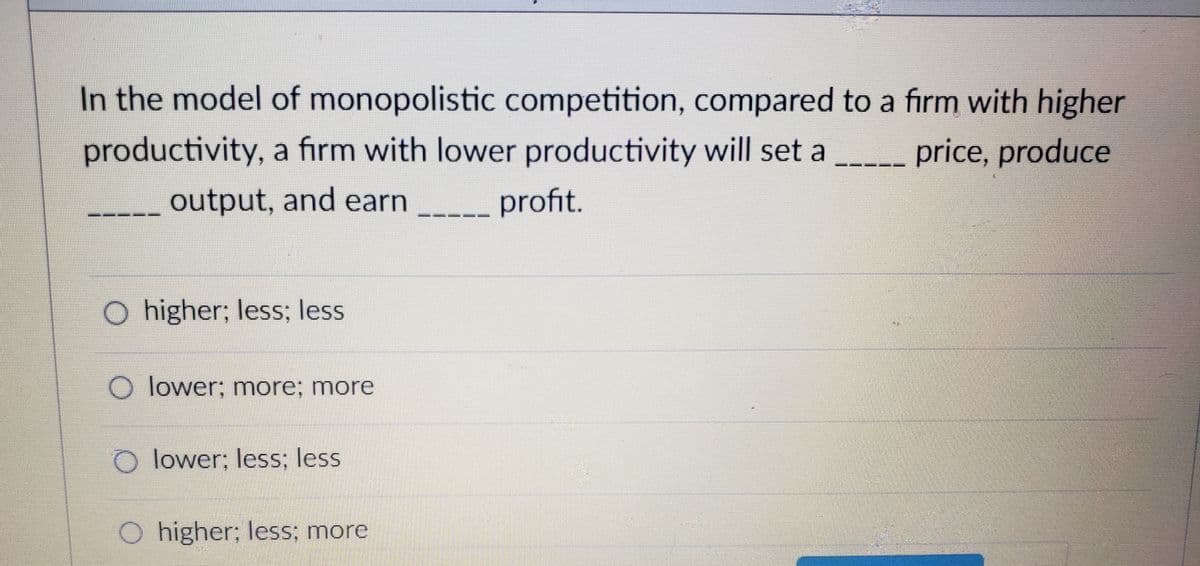 In the model of monopolistic competition, compared to a firm with higher
productivity, a firm with lower productivity will set a
price, produce
output, and earn
profit.
O higher; less; less
O lower; more; more
O lower; less; less
O higher; less; more
