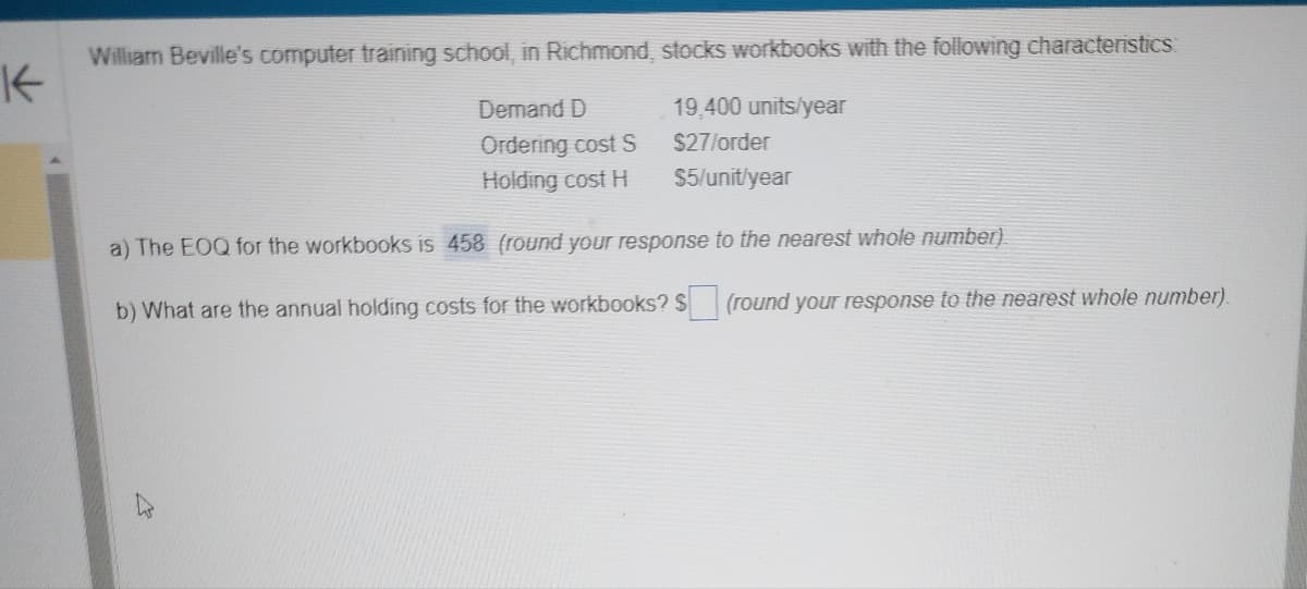 K
William Beville's computer training school, in Richmond, stocks workbooks with the following characteristics:
Demand D
19,400 units/year
Ordering cost S
$27/order
Holding cost H
$5/unit/year
a) The EOQ for the workbooks is 458 (round your response to the nearest whole number)
b) What are the annual holding costs for the workbooks? $ (round your response to the nearest whole number).
