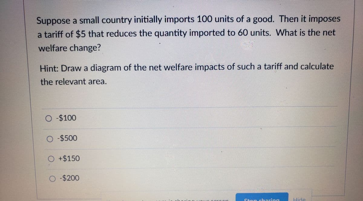 Suppose a small country initially imports 100 units of a good. Then it imposes
a tariff of $5 that reduces the quantity imported to 60 units. What is the net
welfare change?
Hint: Draw a diagram of the net welfare impacts of such a tariff and calculate
the relevant area.
-$100
O $500
O+$150
O -$200
Cton skaring
Hide
