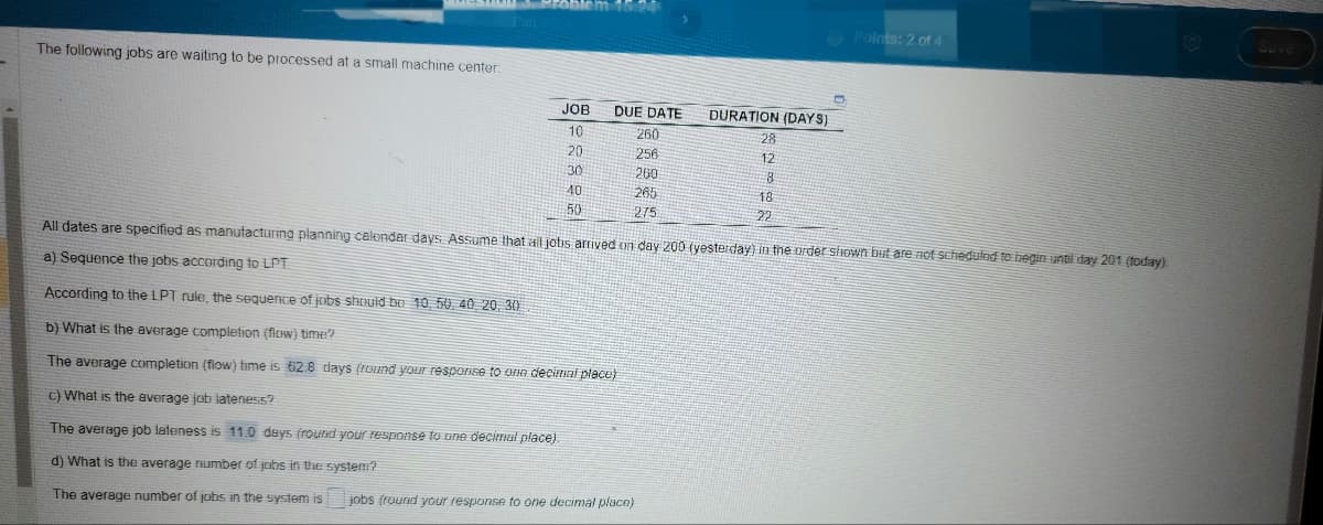 The following jobs are waiting to be processed at a small machine center.
JOB
10
20
30
40
50
DUE DATE
260
256
260
265
275
DURATION (DAYS)
According to the LPT rule, the sequence of jobs should be 10, 50, 40, 20, 30
b) What is the average completion (flow) time?
The average completion (flow) time is 62.8 days (round your response to one decimal place)
c) What is the average job lateness?
The average job lateness is 11.0 days (round your response to one decimal place).
d) What is the average number of jobs in the system?
The average number of jobs in the system is jobs (round your response to one decimal place).
28
12
8
18
22
D
Points: 2 of 4
All dates are specified as manufacturing planning calendar days. Assume that all jobs arrived on day 200 (yesterday) in the order shown but are not scheduled to begin until day 201 (today).
a) Sequence the jobs according to LPT