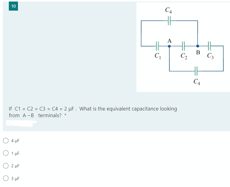 C4
10
A
H
В
C2
C3
H
C4
If C1 = C2 = C3 = C4 = 2 µF. What is the equivalent capacitance looking
from A -B terminals? *
O 4 µF
O 1 µF
O 2 µF
O 3 µF

