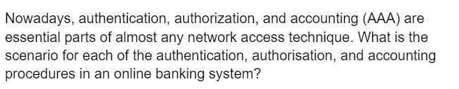 Nowadays, authentication, authorization, and accounting (AAA) are
essential parts of almost any network access technique. What is the
scenario for each of the authentication, authorisation, and accounting
procedures in an online banking system?