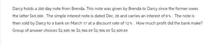 Darcy holds a 200 day note from Brenda. This note was given by Brenda to Darcy since the former owes
the latter $69,000. The simple interest note is dated Dec. 28 and carries an interest of 8%. The note is
then sold by Darcy to a bank on March 17 at a discount rate of 12%. How much profit did the bank make?
Group of answer choices $2,609,96 $2,966.69 $2,906.69 $2,609.69