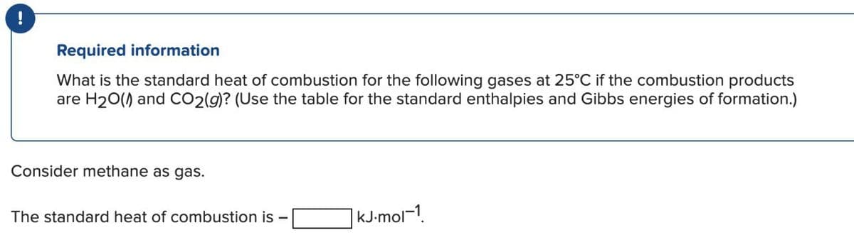 Required information
What is the standard heat of combustion for the following gases at 25°C if the combustion products
are H2O() and CO2(g)? (Use the table for the standard enthalpies and Gibbs energies of formation.)
Consider methane as gas.
The standard heat of combustion is
|kJ.mol-1.