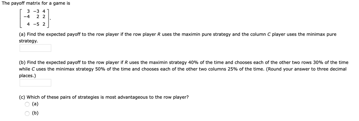 The payoff matrix for a game is
3 -3 4
-4
2 2
4 -5 2
(a) Find the expected payoff to the row player if the row player R uses the maximin pure strategy and the column C player uses the minimax pure
strategy.
(b) Find the expected payoff to the row player if R uses the maximin strategy 40% of the time and chooses each of the other two rows 30% of the time
while C uses the minimax strategy 50% of the time and chooses each of the other two columns 25% of the time. (Round your answer to three decimal
places.)
(c) Which of these pairs of strategies is most advantageous to the row player?
(а)
(b)
