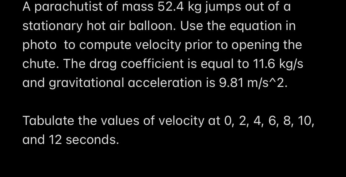 A parachutist of mass 52.4 kg jumps out of a
stationary hot air balloon. Use the equation in
photo to compute velocity prior to opening the
chute. The drag coefficient is equal to 11.6 kg/s
and gravitational acceleration is 9.81 m/s^2.
Tabulate the values of velocity at 0, 2, 4, 6, 8, 10,
and 12 seconds.
